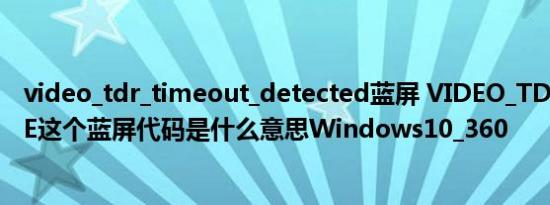 video_tdr_timeout_detected蓝屏 VIDEO_TDR_FAILURE这个蓝屏代码是什么意思Windows10_360